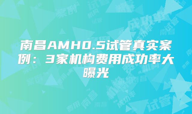 南昌AMH0.5试管真实案例：3家机构费用成功率大曝光