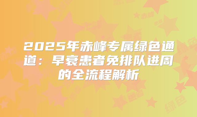 2025年赤峰专属绿色通道:早衰患者免排队进周的全流程解析