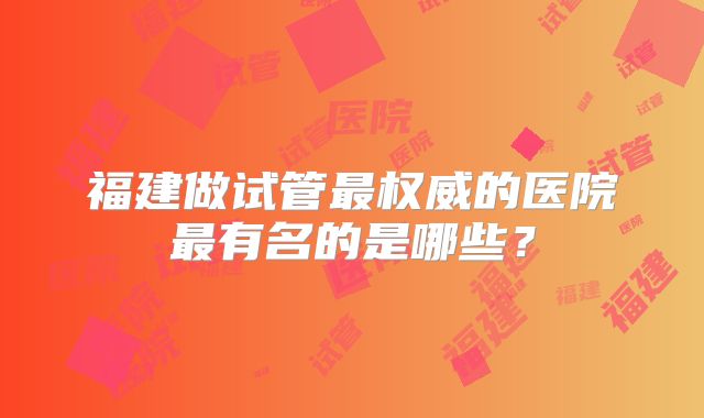 福建做试管最权威的医院最有名的是哪些？