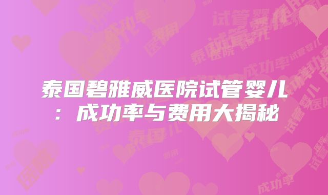 泰国碧雅威医院试管婴儿：成功率与费用大揭秘