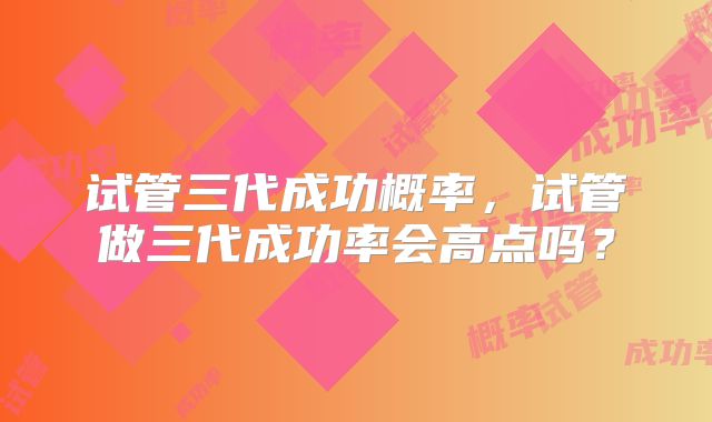 试管三代成功概率，试管做三代成功率会高点吗？