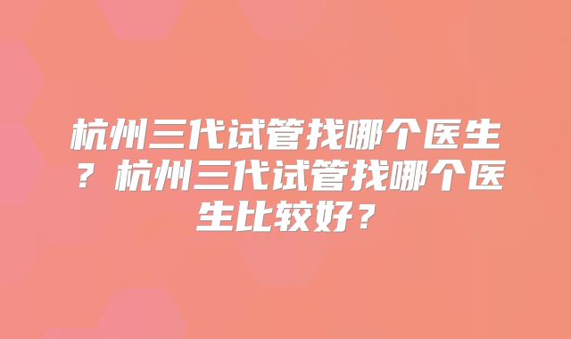 杭州三代试管找哪个医生？杭州三代试管找哪个医生比较好？