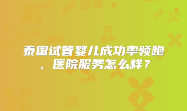 泰国试管婴儿成功率领跑,医院服务怎么样?