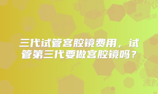 三代试管宫腔镜费用，试管第三代要做宫腔镜吗？