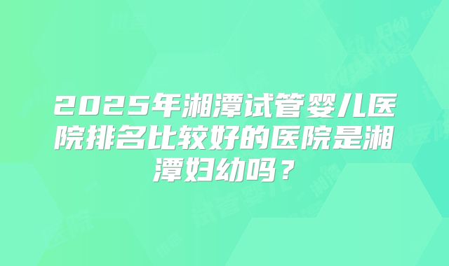 2025年湘潭试管婴儿医院排名比较好的医院是湘潭妇幼吗?