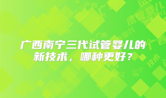 广西南宁三代试管婴儿的新技术,哪种更好?