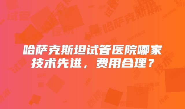 哈萨克斯坦试管医院哪家技术先进,费用合理?