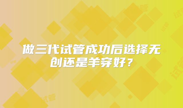 做三代试管成功后选择无创还是羊穿好？