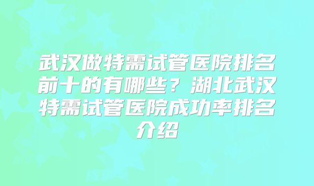 武汉做特需试管医院排名前十的有哪些?湖北武汉特需试管医院成功率排名介绍