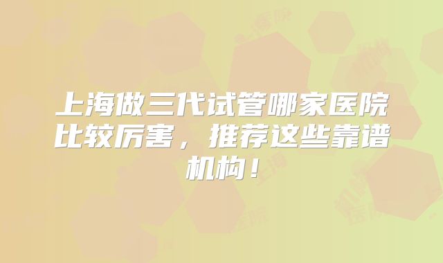 上海做三代试管哪家医院比较厉害,推荐这些靠谱机构!