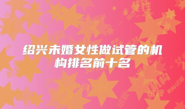 绍兴未婚女性做试管的机构排名前十名
