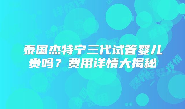 泰国杰特宁三代试管婴儿贵吗?费用详情大揭秘