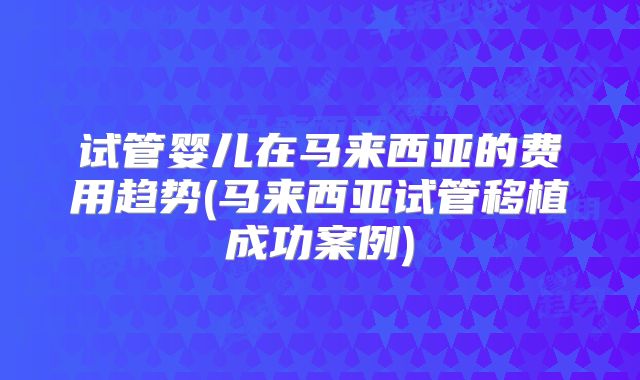 试管婴儿在马来西亚的费用趋势(马来西亚试管移植成功案例)