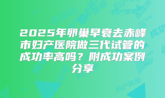 2025年卵巢早衰去赤峰市妇产医院做三代试管的成功率高吗?附成功案例分享