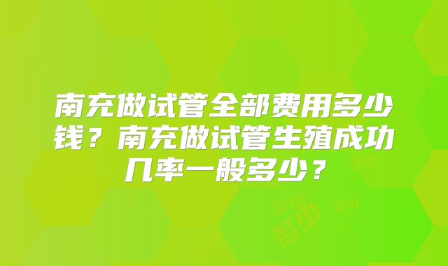 南充做试管全部费用多少钱？南充做试管生殖成功几率一般多少？
