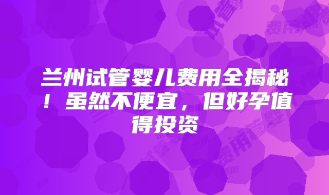 兰州试管婴儿费用全揭秘！虽然不便宜，但好孕值得投资