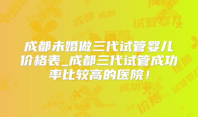 成都未婚做三代试管婴儿价格表_成都三代试管成功率比较高的医院！