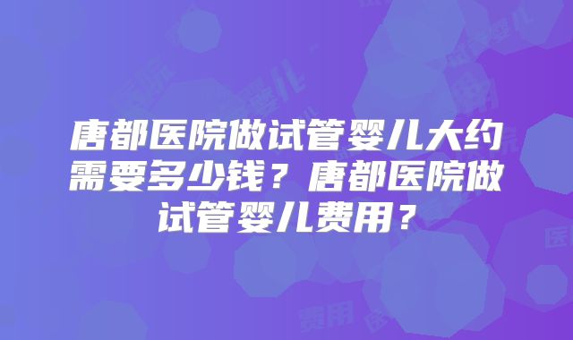 唐都医院做试管婴儿大约需要多少钱？唐都医院做试管婴儿费用？
