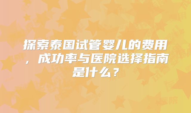 探索泰国试管婴儿的费用，成功率与医院选择指南是什么？