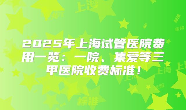2025年上海试管医院费用一览:一院、集爱等三甲医院收费标准!