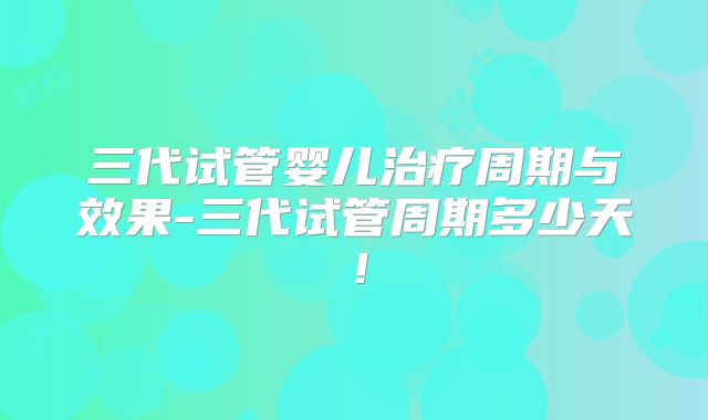 三代试管婴儿治疗周期与效果-三代试管周期多少天!