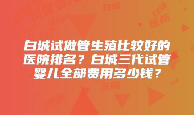 白城试做管生殖比较好的医院排名?白城三代试管婴儿全部费用多少钱?