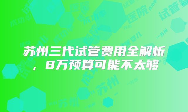 苏州三代试管费用全解析，8万预算可能不太够