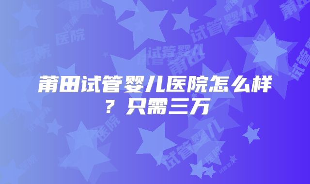 莆田试管婴儿医院怎么样？只需三万