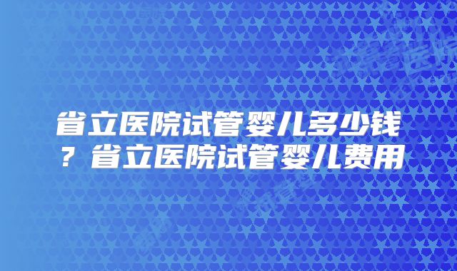 省立医院试管婴儿多少钱?省立医院试管婴儿费用