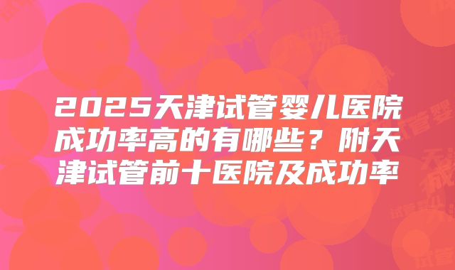 2025天津试管婴儿医院成功率高的有哪些?附天津试管前十医院及成功率