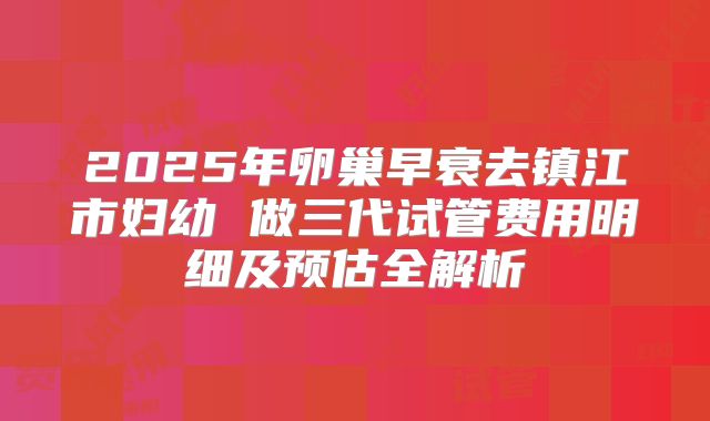 2025年卵巢早衰去镇江市妇幼 做三代试管费用明细及预估全解析