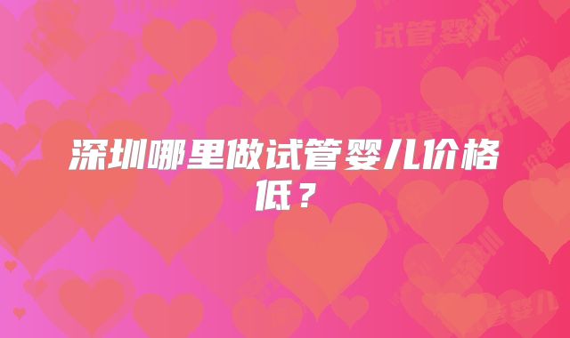深圳哪里做试管婴儿价格低？