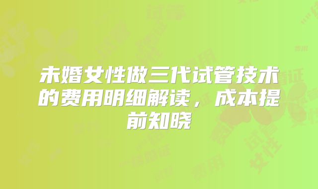 未婚女性做三代试管技术的费用明细解读,成本提前知晓