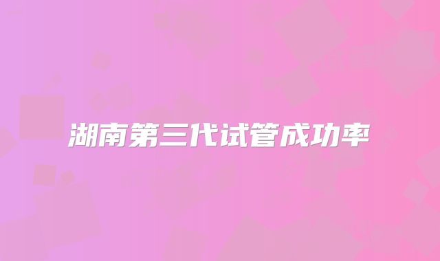 湖南第三代试管成功率