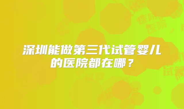 深圳能做第三代试管婴儿的医院都在哪?