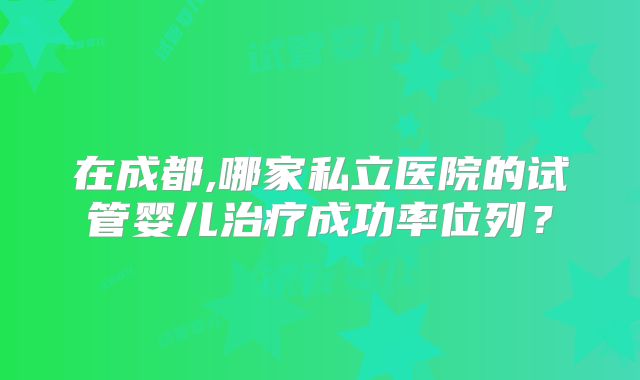 在成都,哪家私立医院的试管婴儿治疗成功率位列?