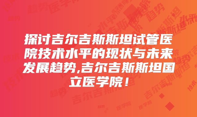 探讨吉尔吉斯斯坦试管医院技术水平的现状与未来发展趋势,吉尔吉斯斯坦国立医学院!