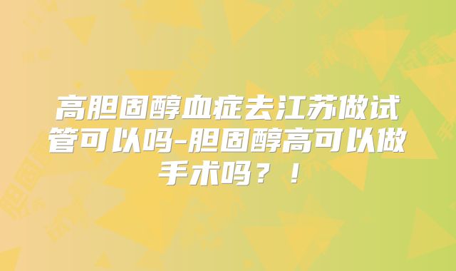 高胆固醇血症去江苏做试管可以吗-胆固醇高可以做手术吗？！