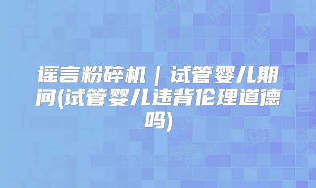 谣言粉碎机|试管婴儿期间(试管婴儿违背伦理道德吗)
