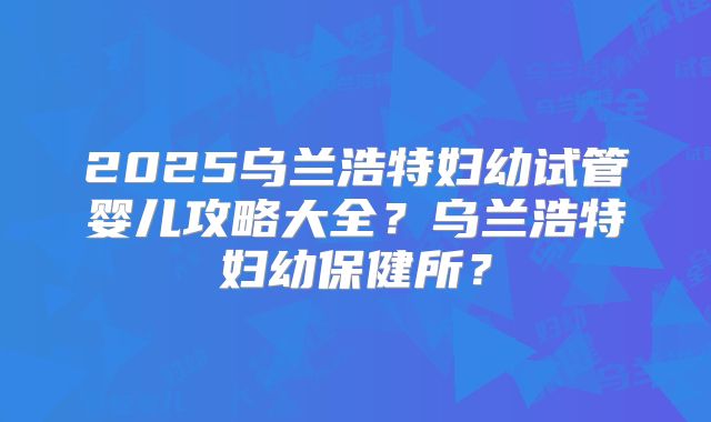 2025乌兰浩特妇幼试管婴儿攻略大全?乌兰浩特妇幼保健所?