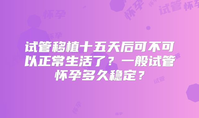 试管移植十五天后可不可以正常生活了？一般试管怀孕多久稳定？