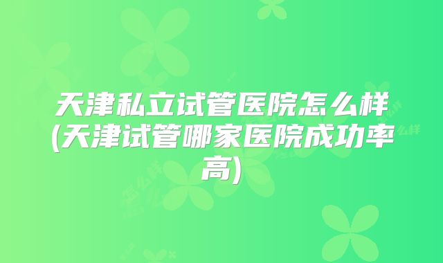 天津私立试管医院怎么样(天津试管哪家医院成功率高)