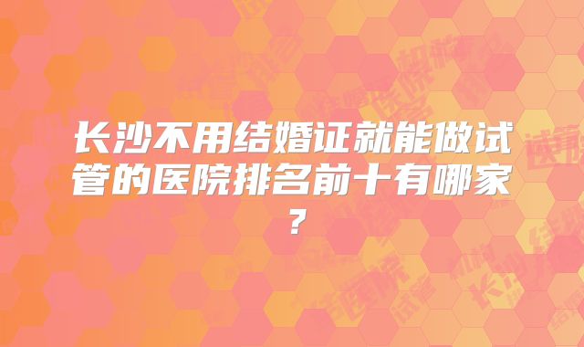 长沙不用结婚证就能做试管的医院排名前十有哪家？