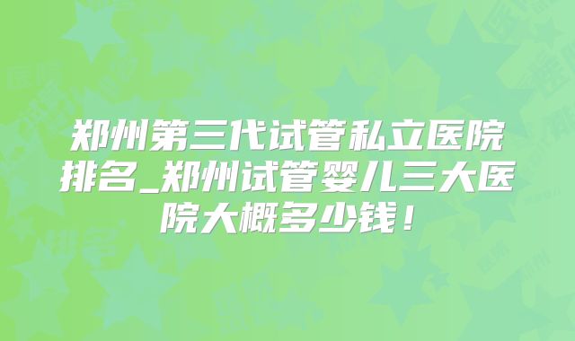 郑州第三代试管私立医院排名_郑州试管婴儿三大医院大概多少钱!