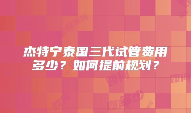 杰特宁泰国三代试管费用多少？如何提前规划？