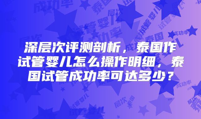 深层次评测剖析,泰国作试管婴儿怎么操作明细,泰国试管成功率可达多少?