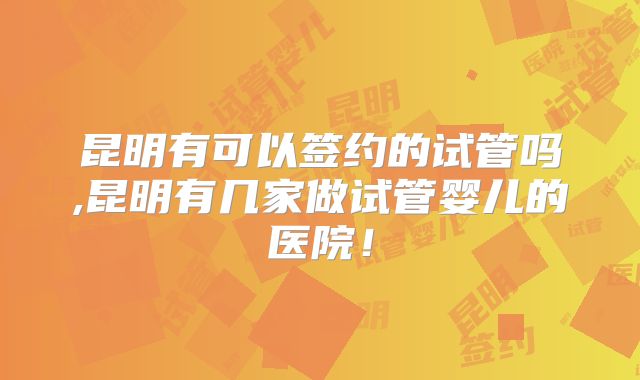 昆明有可以签约的试管吗,昆明有几家做试管婴儿的医院!
