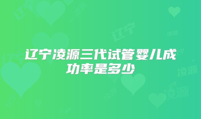 辽宁凌源三代试管婴儿成功率是多少