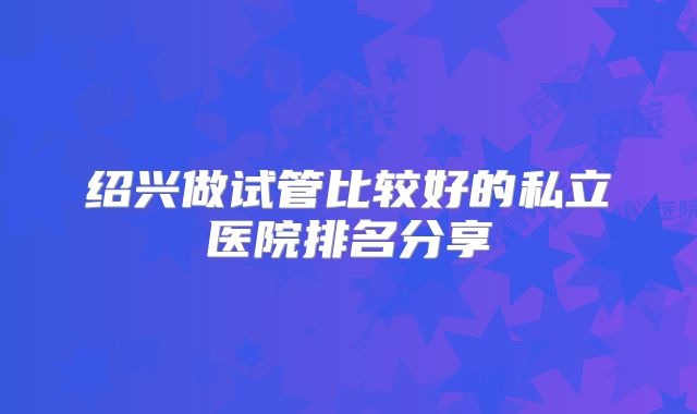 绍兴做试管比较好的私立医院排名分享