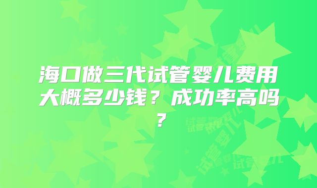 海口做三代试管婴儿费用大概多少钱？成功率高吗？